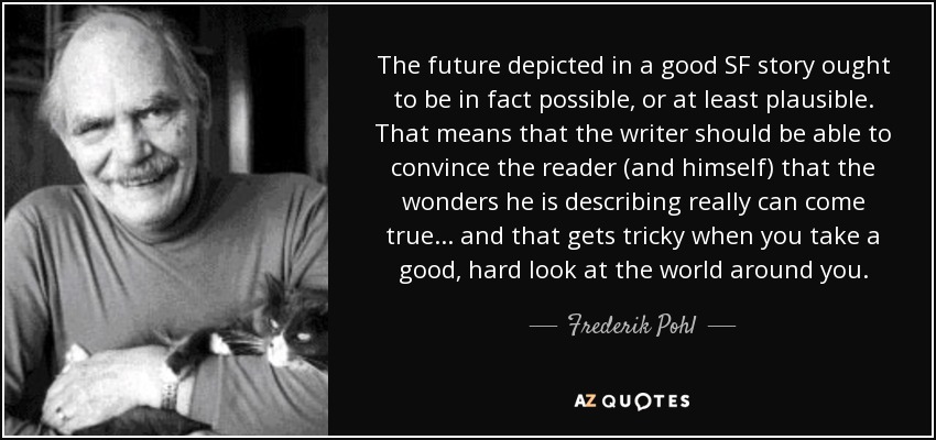 The future depicted in a good SF story ought to be in fact possible, or at least plausible. That means that the writer should be able to convince the reader (and himself) that the wonders he is describing really can come true... and that gets tricky when you take a good, hard look at the world around you. - Frederik Pohl