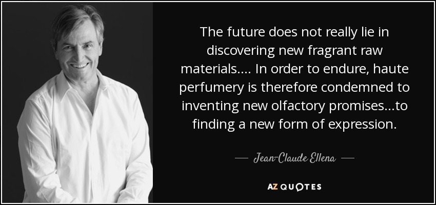 The future does not really lie in discovering new fragrant raw materials.... In order to endure, haute perfumery is therefore condemned to inventing new olfactory promises...to finding a new form of expression. - Jean-Claude Ellena