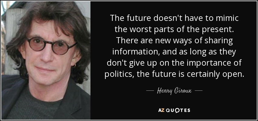 The future doesn't have to mimic the worst parts of the present. There are new ways of sharing information, and as long as they don't give up on the importance of politics, the future is certainly open. - Henry Giroux