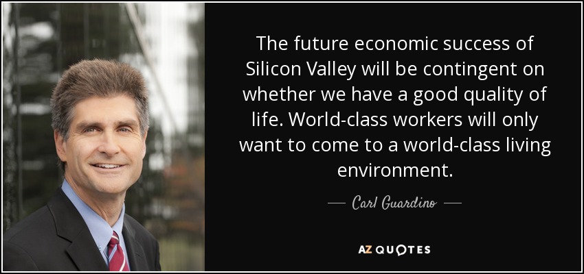 The future economic success of Silicon Valley will be contingent on whether we have a good quality of life. World-class workers will only want to come to a world-class living environment. - Carl Guardino