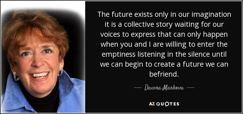 The future exists only in our imagination it is a collective story waiting for our voices to express that can only happen when you and I are willing to enter the emptiness listening in the silence until we can begin to create a future we can befriend. - Dawna Markova