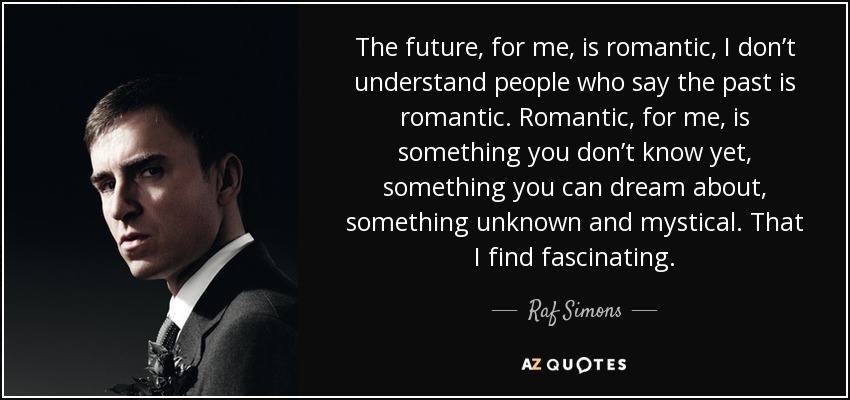 The future, for me, is romantic, I don’t understand people who say the past is romantic. Romantic, for me, is something you don’t know yet, something you can dream about, something unknown and mystical. That I find fascinating. - Raf Simons