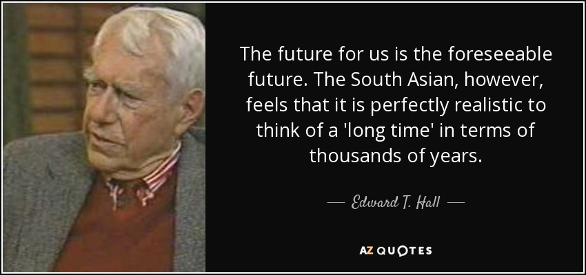The future for us is the foreseeable future. The South Asian, however, feels that it is perfectly realistic to think of a 'long time' in terms of thousands of years. - Edward T. Hall