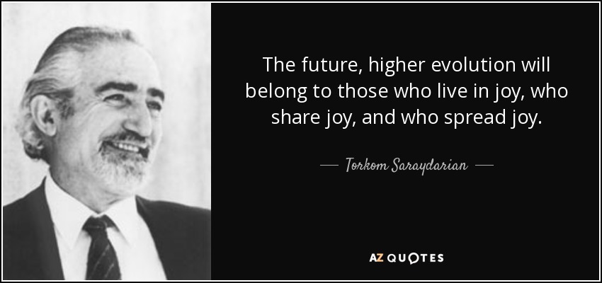 The future, higher evolution will belong to those who live in joy, who share joy, and who spread joy. - Torkom Saraydarian