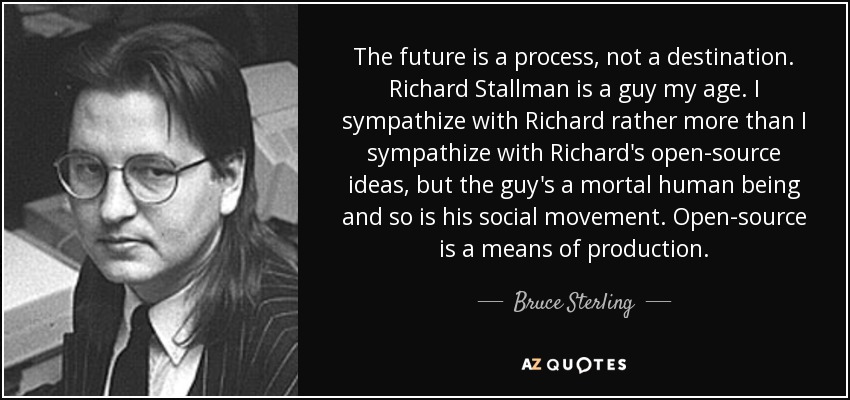 The future is a process, not a destination. Richard Stallman is a guy my age. I sympathize with Richard rather more than I sympathize with Richard's open-source ideas, but the guy's a mortal human being and so is his social movement. Open-source is a means of production. - Bruce Sterling