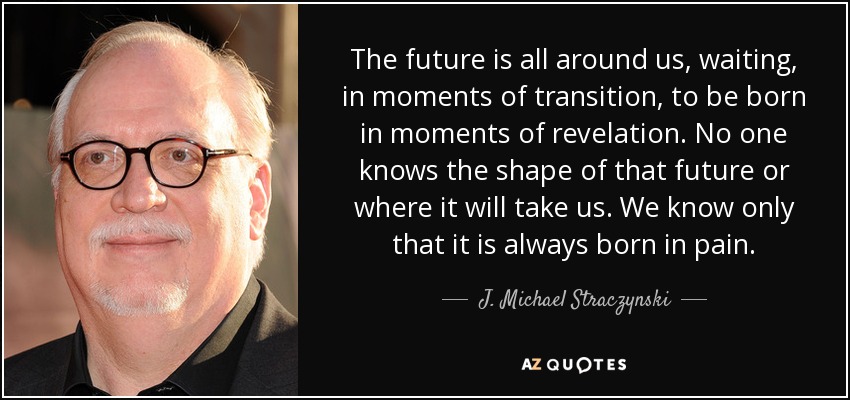The future is all around us, waiting, in moments of transition, to be born in moments of revelation. No one knows the shape of that future or where it will take us. We know only that it is always born in pain. - J. Michael Straczynski