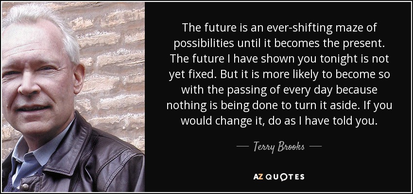 The future is an ever-shifting maze of possibilities until it becomes the present. The future I have shown you tonight is not yet fixed. But it is more likely to become so with the passing of every day because nothing is being done to turn it aside. If you would change it, do as I have told you. - Terry Brooks