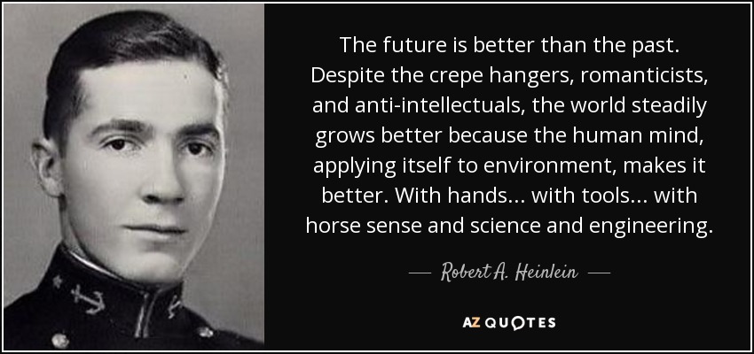 The future is better than the past. Despite the crepe hangers, romanticists, and anti-intellectuals, the world steadily grows better because the human mind, applying itself to environment, makes it better. With hands ... with tools ... with horse sense and science and engineering. - Robert A. Heinlein
