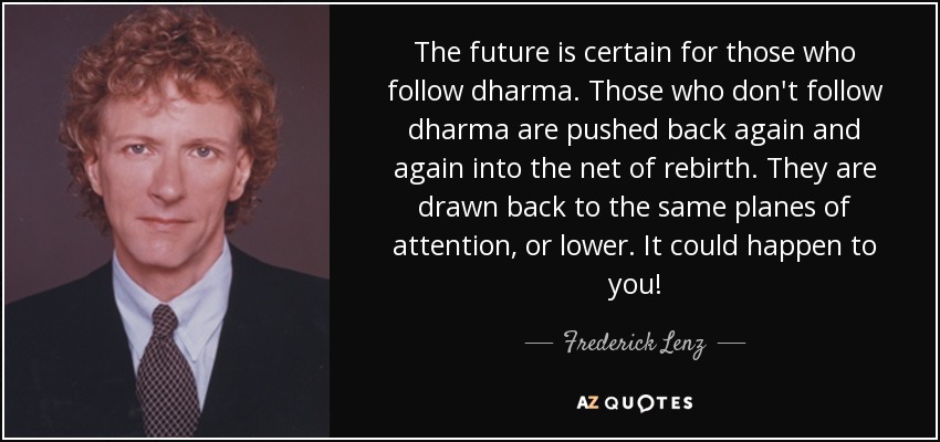 The future is certain for those who follow dharma. Those who don't follow dharma are pushed back again and again into the net of rebirth. They are drawn back to the same planes of attention, or lower. It could happen to you! - Frederick Lenz