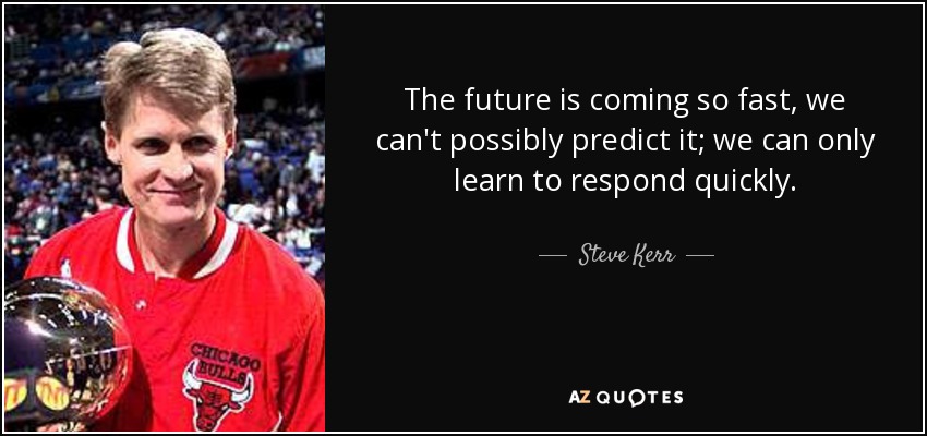 The future is coming so fast, we can't possibly predict it; we can only learn to respond quickly. - Steve Kerr