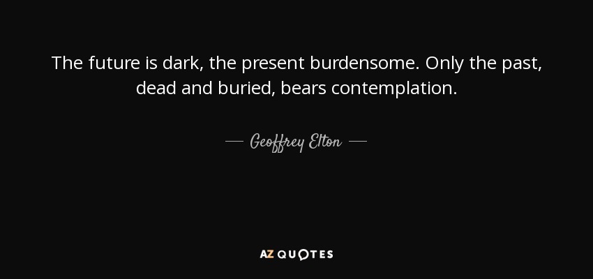 The future is dark, the present burdensome. Only the past, dead and buried, bears contemplation. - Geoffrey Elton