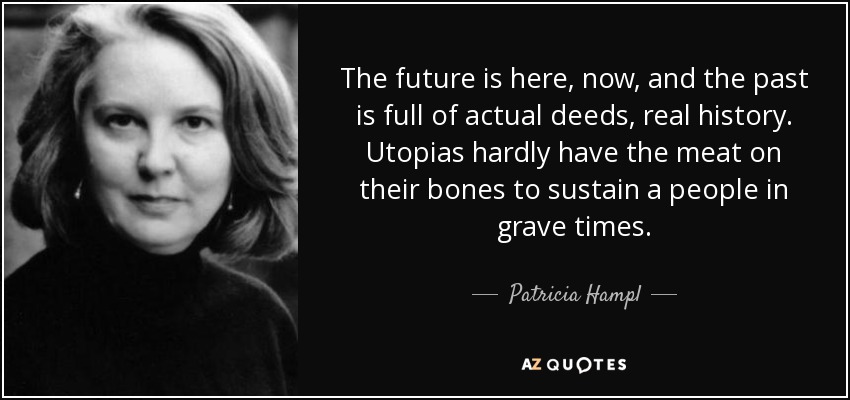 The future is here, now, and the past is full of actual deeds, real history. Utopias hardly have the meat on their bones to sustain a people in grave times. - Patricia Hampl