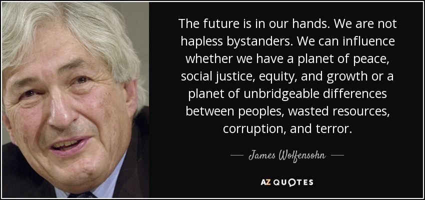 The future is in our hands. We are not hapless bystanders. We can influence whether we have a planet of peace, social justice, equity, and growth or a planet of unbridgeable differences between peoples, wasted resources, corruption, and terror. - James Wolfensohn