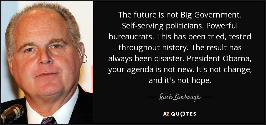 The future is not Big Government. Self-serving politicians. Powerful bureaucrats. This has been tried, tested throughout history. The result has always been disaster. President Obama, your agenda is not new. It's not change, and it's not hope. - Rush Limbaugh