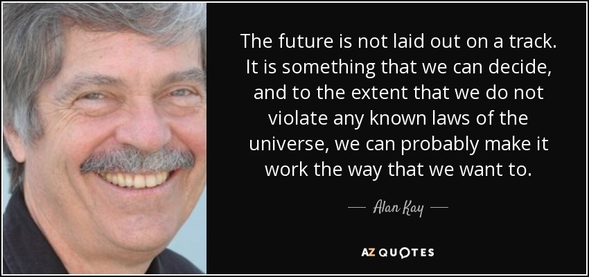 The future is not laid out on a track. It is something that we can decide, and to the extent that we do not violate any known laws of the universe, we can probably make it work the way that we want to. - Alan Kay