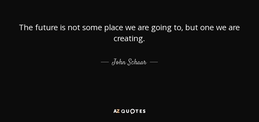 The future is not some place we are going to, but one we are creating. - John Schaar