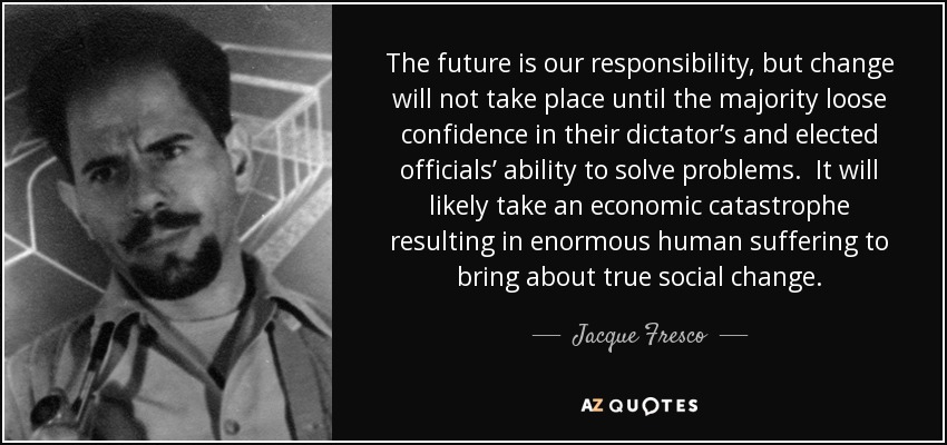The future is our responsibility, but change will not take place until the majority loose confidence in their dictator’s and elected officials’ ability to solve problems. It will likely take an economic catastrophe resulting in enormous human suffering to bring about true social change. - Jacque Fresco