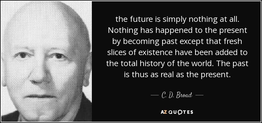 the future is simply nothing at all. Nothing has happened to the present by becoming past except that fresh slices of existence have been added to the total history of the world. The past is thus as real as the present. - C. D. Broad