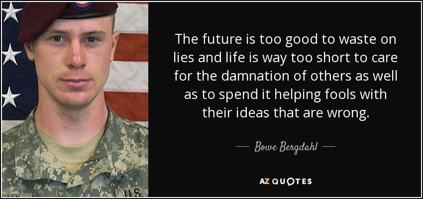 The future is too good to waste on lies and life is way too short to care for the damnation of others as well as to spend it helping fools with their ideas that are wrong. - Bowe Bergdahl