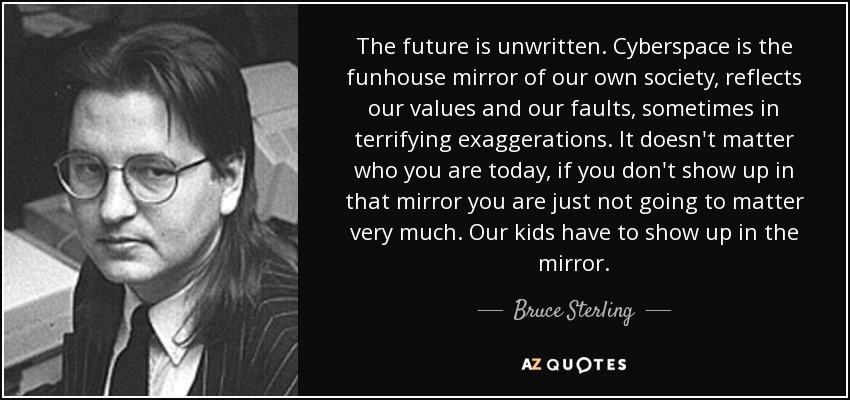 The future is unwritten. Cyberspace is the funhouse mirror of our own society, reflects our values and our faults, sometimes in terrifying exaggerations. It doesn't matter who you are today, if you don't show up in that mirror you are just not going to matter very much. Our kids have to show up in the mirror. - Bruce Sterling