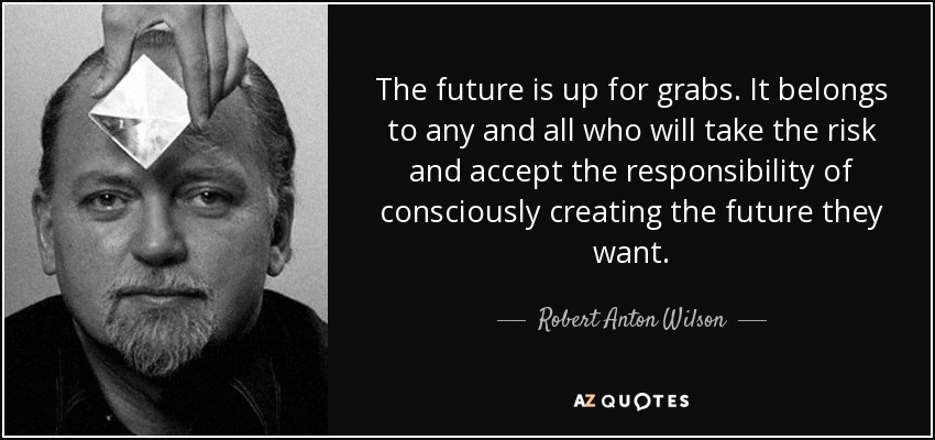 The future is up for grabs. It belongs to any and all who will take the risk and accept the responsibility of consciously creating the future they want. - Robert Anton Wilson