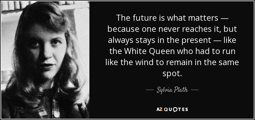 The future is what matters — because one never reaches it, but always stays in the present — like the White Queen who had to run like the wind to remain in the same spot. - Sylvia Plath