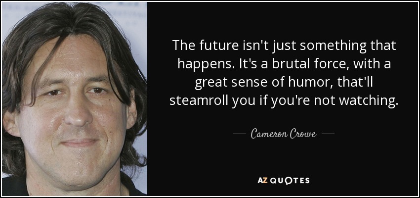 The future isn't just something that happens. It's a brutal force, with a great sense of humor, that'll steamroll you if you're not watching. - Cameron Crowe