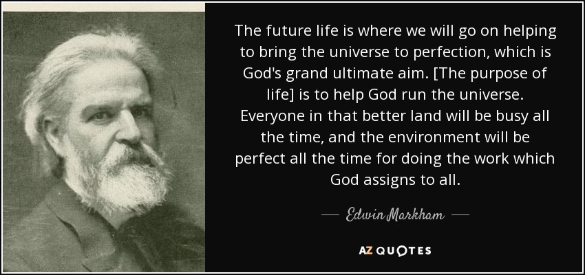 The future life is where we will go on helping to bring the universe to perfection, which is God's grand ultimate aim. [The purpose of life] is to help God run the universe. Everyone in that better land will be busy all the time, and the environment will be perfect all the time for doing the work which God assigns to all. - Edwin Markham
