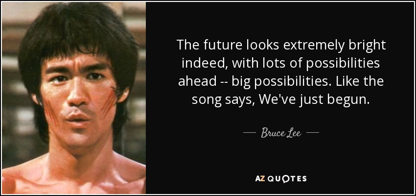 The future looks extremely bright indeed, with lots of possibilities ahead -- big possibilities. Like the song says, We've just begun. - Bruce Lee