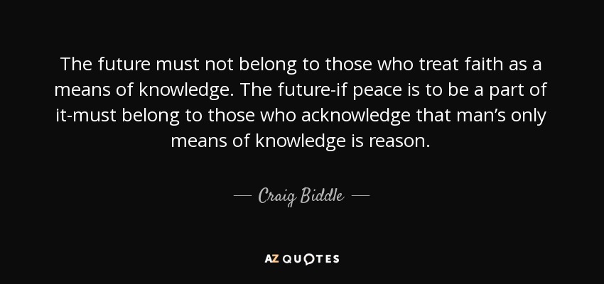 The future must not belong to those who treat faith as a means of knowledge. The future-if peace is to be a part of it-must belong to those who acknowledge that man’s only means of knowledge is reason. - Craig Biddle