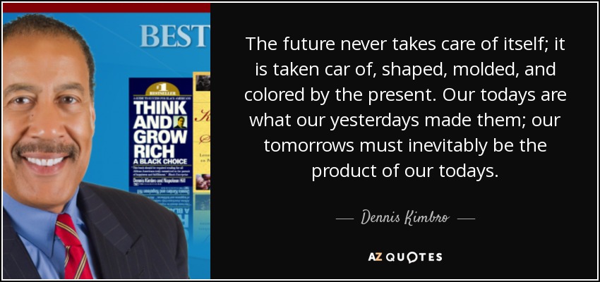 The future never takes care of itself; it is taken car of, shaped, molded, and colored by the present. Our todays are what our yesterdays made them; our tomorrows must inevitably be the product of our todays. - Dennis Kimbro