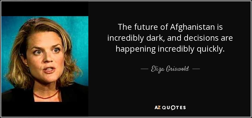 The future of Afghanistan is incredibly dark, and decisions are happening incredibly quickly. - Eliza Griswold