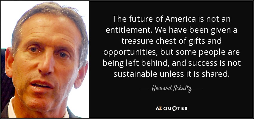 The future of America is not an entitlement. We have been given a treasure chest of gifts and opportunities, but some people are being left behind, and success is not sustainable unless it is shared. - Howard Schultz