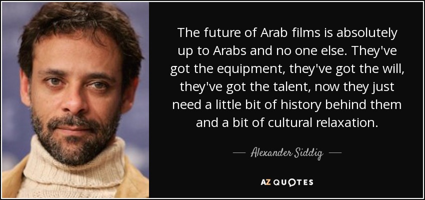 The future of Arab films is absolutely up to Arabs and no one else. They've got the equipment, they've got the will, they've got the talent, now they just need a little bit of history behind them and a bit of cultural relaxation. - Alexander Siddig