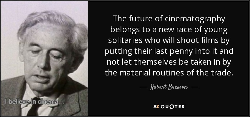 The future of cinematography belongs to a new race of young solitaries who will shoot films by putting their last penny into it and not let themselves be taken in by the material routines of the trade. - Robert Bresson