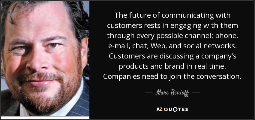 The future of communicating with customers rests in engaging with them through every possible channel: phone, e-mail, chat, Web, and social networks. Customers are discussing a company's products and brand in real time. Companies need to join the conversation. - Marc Benioff
