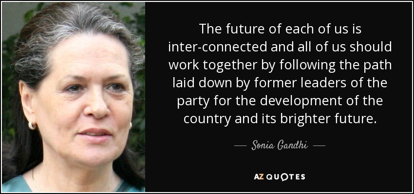 The future of each of us is inter-connected and all of us should work together by following the path laid down by former leaders of the party for the development of the country and its brighter future. - Sonia Gandhi