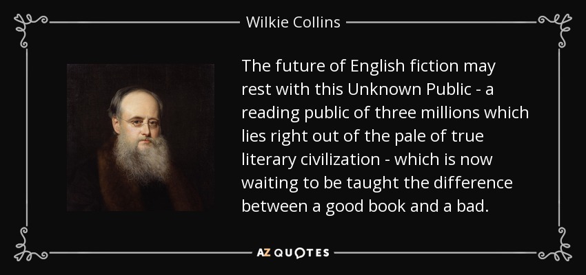 The future of English fiction may rest with this Unknown Public - a reading public of three millions which lies right out of the pale of true literary civilization - which is now waiting to be taught the difference between a good book and a bad. - Wilkie Collins