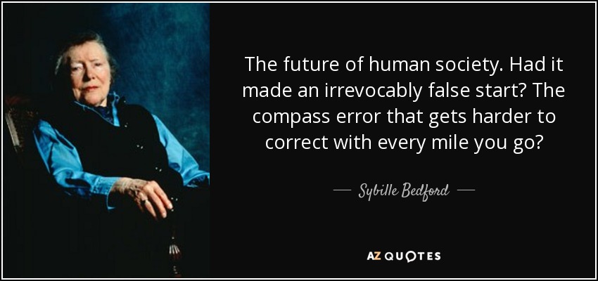 The future of human society. Had it made an irrevocably false start? The compass error that gets harder to correct with every mile you go? - Sybille Bedford