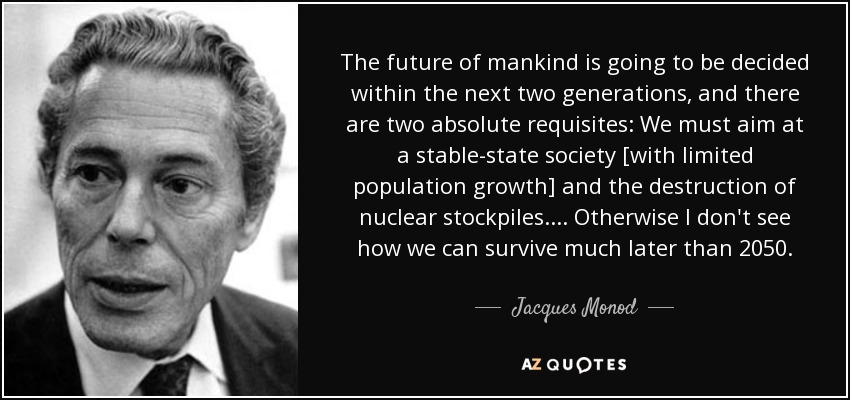 The future of mankind is going to be decided within the next two generations, and there are two absolute requisites: We must aim at a stable-state society [with limited population growth] and the destruction of nuclear stockpiles. ... Otherwise I don't see how we can survive much later than 2050. - Jacques Monod