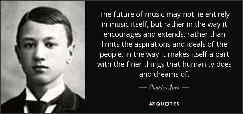 The future of music may not lie entirely in music itself, but rather in the way it encourages and extends, rather than limits the aspirations and ideals of the people, in the way it makes itself a part with the finer things that humanity does and dreams of. - Charles Ives