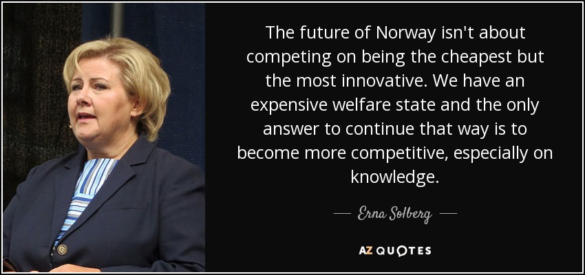 The future of Norway isn't about competing on being the cheapest but the most innovative. We have an expensive welfare state and the only answer to continue that way is to become more competitive, especially on knowledge. - Erna Solberg