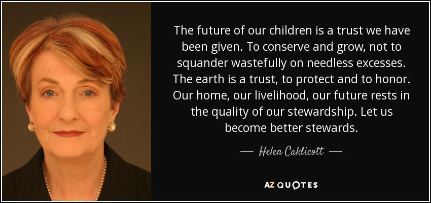 The future of our children is a trust we have been given. To conserve and grow, not to squander wastefully on needless excesses. The earth is a trust, to protect and to honor. Our home, our livelihood, our future rests in the quality of our stewardship. Let us become better stewards. - Helen Caldicott