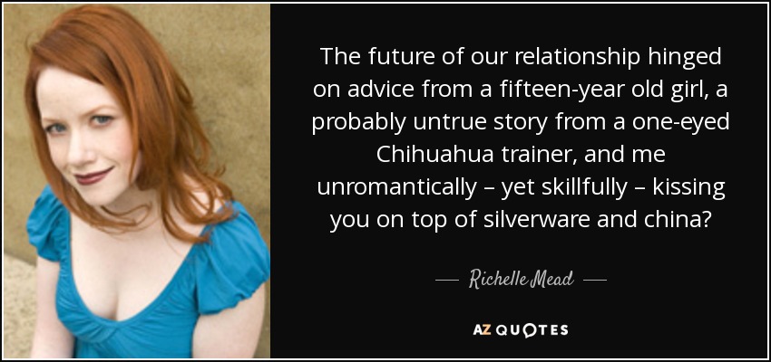 The future of our relationship hinged on advice from a fifteen-year old girl, a probably untrue story from a one-eyed Chihuahua trainer, and me unromantically – yet skillfully – kissing you on top of silverware and china? - Richelle Mead