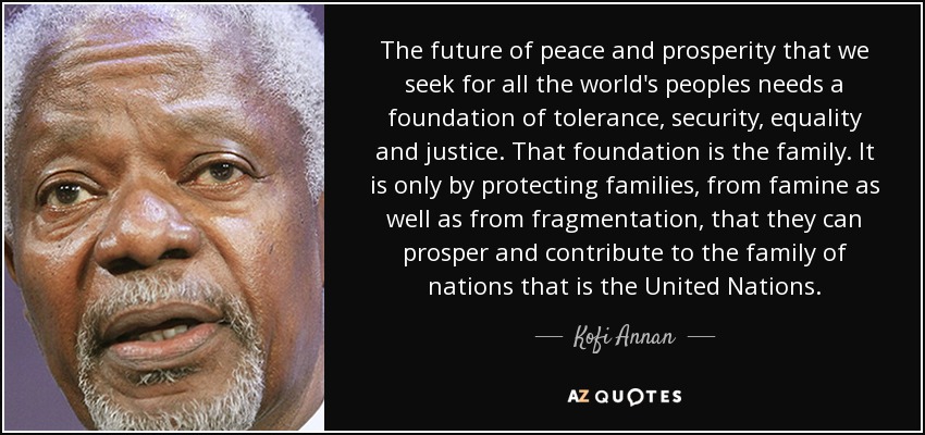 The future of peace and prosperity that we seek for all the world's peoples needs a foundation of tolerance, security, equality and justice. That foundation is the family. It is only by protecting families, from famine as well as from fragmentation, that they can prosper and contribute to the family of nations that is the United Nations. - Kofi Annan
