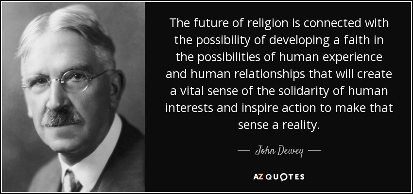 The future of religion is connected with the possibility of developing a faith in the possibilities of human experience and human relationships that will create a vital sense of the solidarity of human interests and inspire action to make that sense a reality. - John Dewey