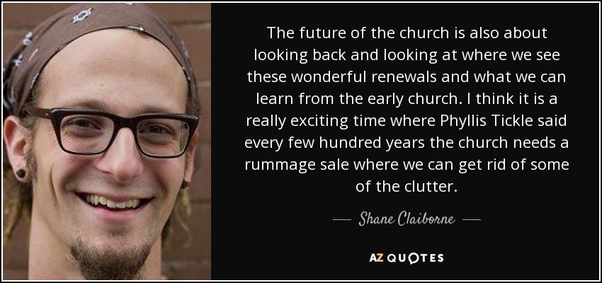 The future of the church is also about looking back and looking at where we see these wonderful renewals and what we can learn from the early church. I think it is a really exciting time where Phyllis Tickle said every few hundred years the church needs a rummage sale where we can get rid of some of the clutter. - Shane Claiborne