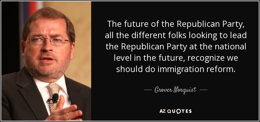 The future of the Republican Party, all the different folks looking to lead the Republican Party at the national level in the future, recognize we should do immigration reform. - Grover Norquist
