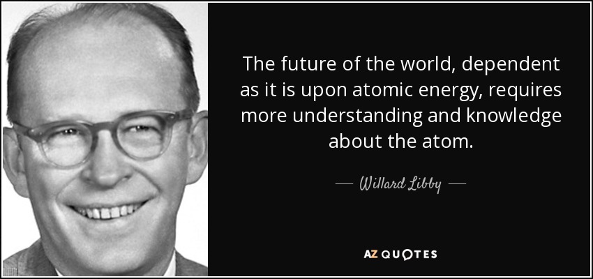 The future of the world, dependent as it is upon atomic energy, requires more understanding and knowledge about the atom. - Willard Libby