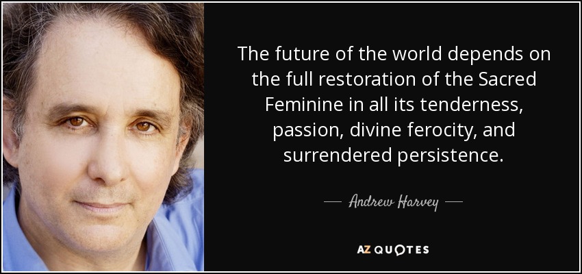 The future of the world depends on the full restoration of the Sacred Feminine in all its tenderness, passion, divine ferocity, and surrendered persistence. - Andrew Harvey